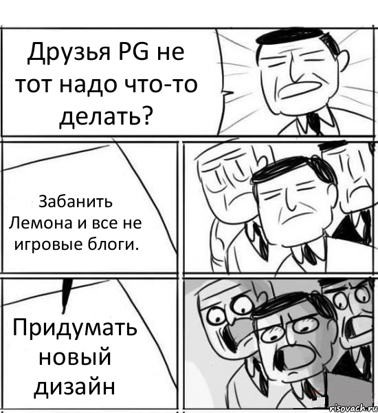 Друзья PG не тот надо что-то делать? Забанить Лемона и все не игровые блоги. Придумать новый дизайн, Комикс нам нужна новая идея