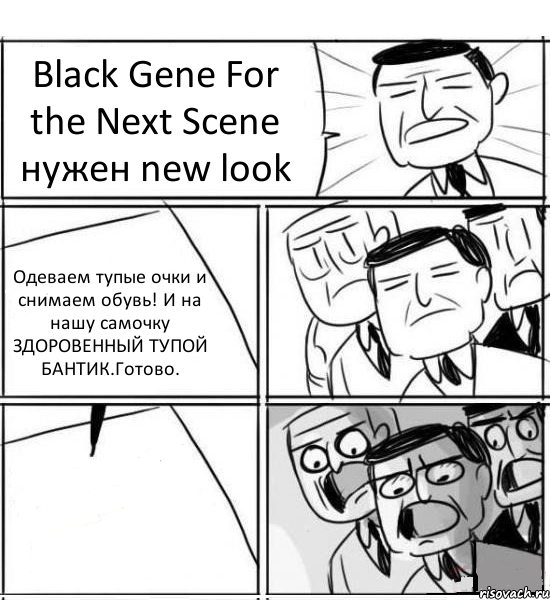 Black Gene For the Next Scene нужен new look Одеваем тупые очки и снимаем обувь! И на нашу самочку ЗДОРОВЕННЫЙ ТУПОЙ БАНТИК.Готово. , Комикс нам нужна новая идея