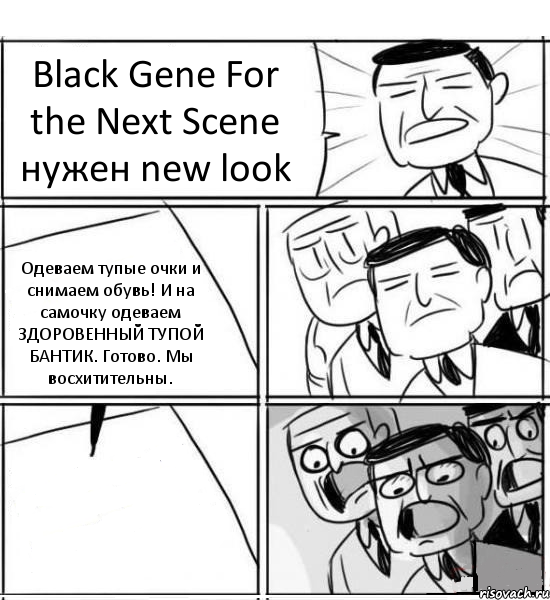 Black Gene For the Next Scene нужен new look Одеваем тупые очки и снимаем обувь! И на самочку одеваем ЗДОРОВЕННЫЙ ТУПОЙ БАНТИК. Готово. Мы восхитительны. , Комикс нам нужна новая идея