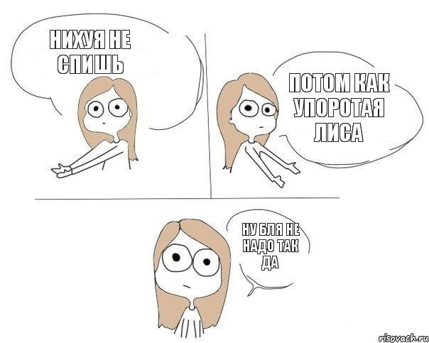 нихуя не спишь потом как упоротая лиса ну бля не надо так да