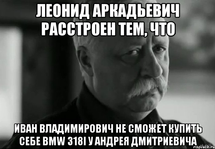 леонид аркадьевич расстроен тем, что иван владимирович не сможет купить себе bmw 318i у андрея дмитриевича, Мем Не расстраивай Леонида Аркадьевича