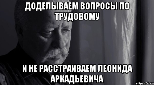 доделываем вопросы по трудовому и не расстраиваем леонида аркадьевича, Мем Не расстраивай Леонида Аркадьевича