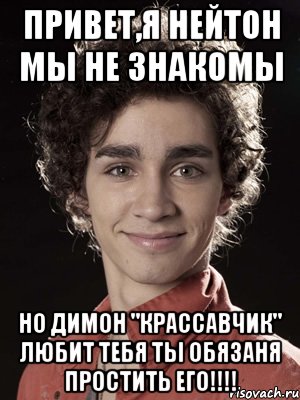 привет,я нейтон мы не знакомы но димон "крассавчик" любит тебя ты обязаня простить его!!!