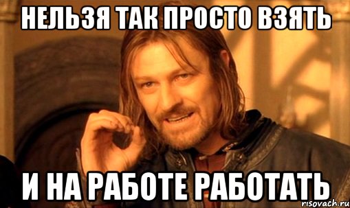 нельзя так просто взять и на работе работать, Мем Нельзя просто так взять и (Боромир мем)