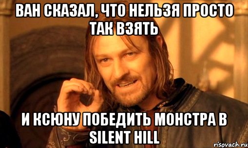 ван сказал, что нельзя просто так взять и ксюну победить монстра в silent hill, Мем Нельзя просто так взять и (Боромир мем)