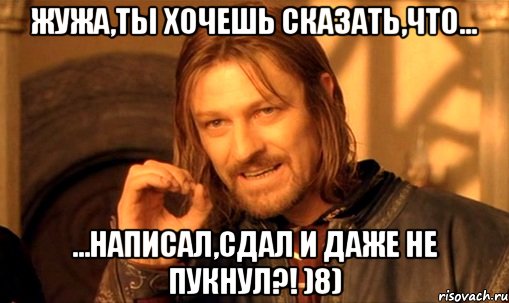 жужа,ты хочешь сказать,что... ...написал,сдал и даже не пукнул?! )8), Мем Нельзя просто так взять и (Боромир мем)