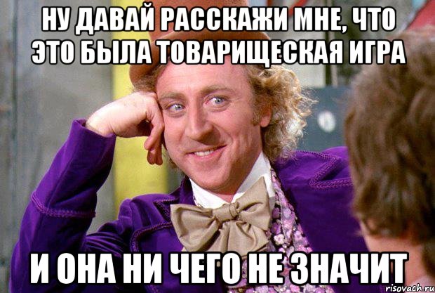 ну давай расскажи мне, что это была товарищеская игра и она ни чего не значит, Мем Ну давай расскажи (Вилли Вонка)