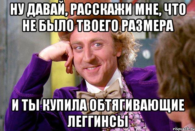 ну давай, расскажи мне, что не было твоего размера и ты купила обтягивающие леггинсы, Мем Ну давай расскажи (Вилли Вонка)