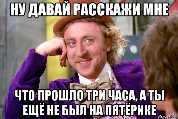 ну давай расскажи мне что прошло три часа, а ты ещё не был на пятёрике, Мем Ну давай расскажи (Вилли Вонка)