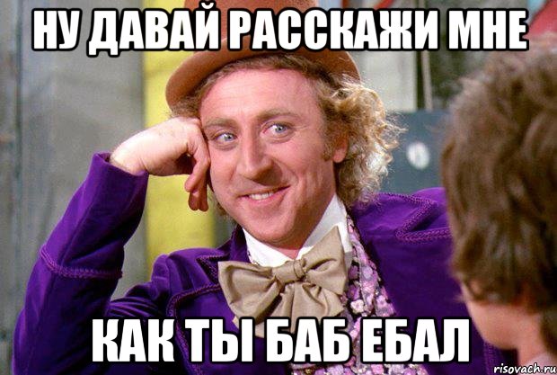 ну давай расскажи мне как ты баб ебал, Мем Ну давай расскажи (Вилли Вонка)