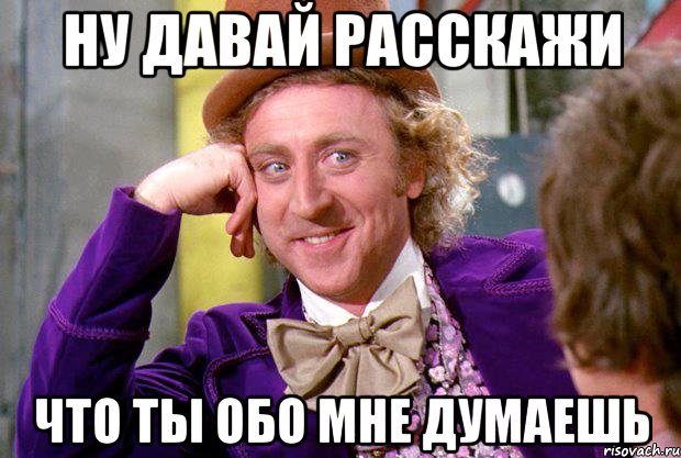 ну давай расскажи что ты обо мне думаешь, Мем Ну давай расскажи (Вилли Вонка)