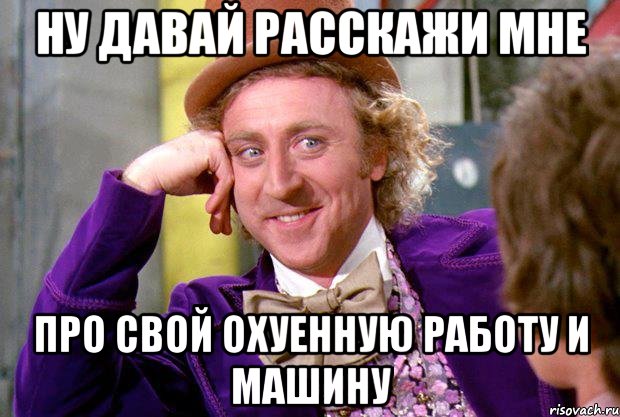 ну давай расскажи мне про свой охуенную работу и машину, Мем Ну давай расскажи (Вилли Вонка)