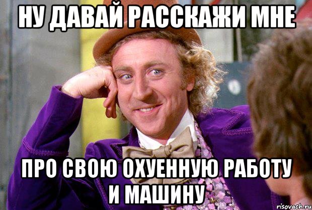 ну давай расскажи мне про свою охуенную работу и машину, Мем Ну давай расскажи (Вилли Вонка)