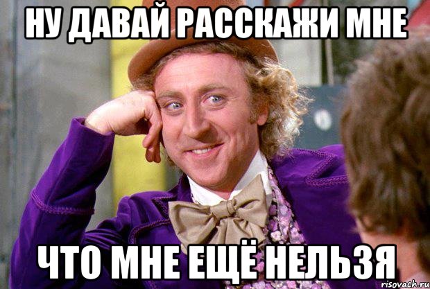 ну давай расскажи мне что мне ещё нельзя, Мем Ну давай расскажи (Вилли Вонка)