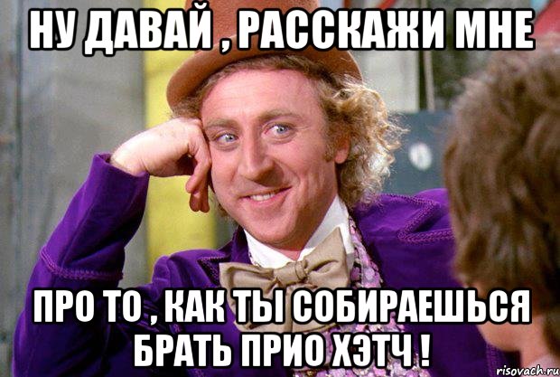 ну давай , расскажи мне про то , как ты собираешься брать прио хэтч !, Мем Ну давай расскажи (Вилли Вонка)