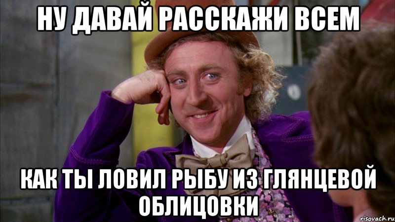 ну давай расскажи всем как ты ловил рыбу из глянцевой облицовки, Мем Ну давай расскажи (Вилли Вонка)