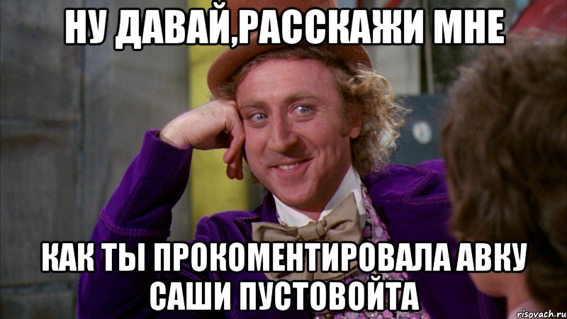 ну давай,расскажи мне как ты прокоментировала авку саши пустовойта, Мем Ну давай расскажи (Вилли Вонка)