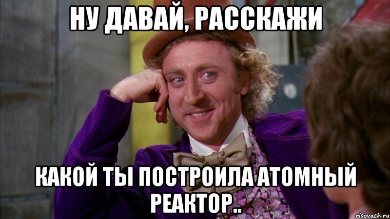 ну давай, расскажи какой ты построила атомный реактор.., Мем Ну давай расскажи (Вилли Вонка)