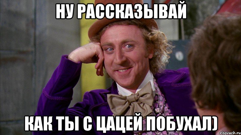 ну рассказывай как ты с цацей побухал), Мем Ну давай расскажи (Вилли Вонка)