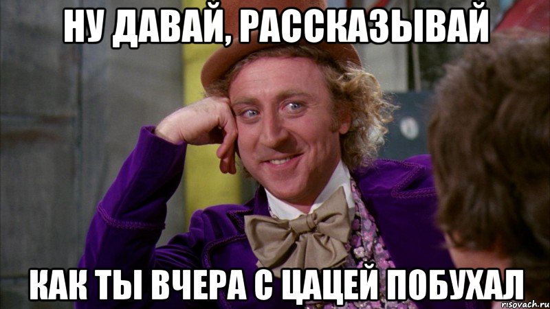 ну давай, рассказывай как ты вчера с цацей побухал, Мем Ну давай расскажи (Вилли Вонка)