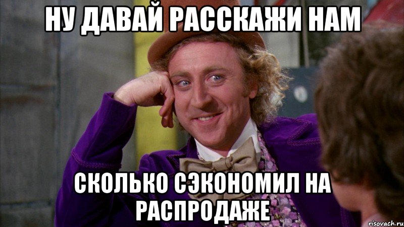 ну давай расскажи нам сколько сэкономил на распродаже, Мем Ну давай расскажи (Вилли Вонка)