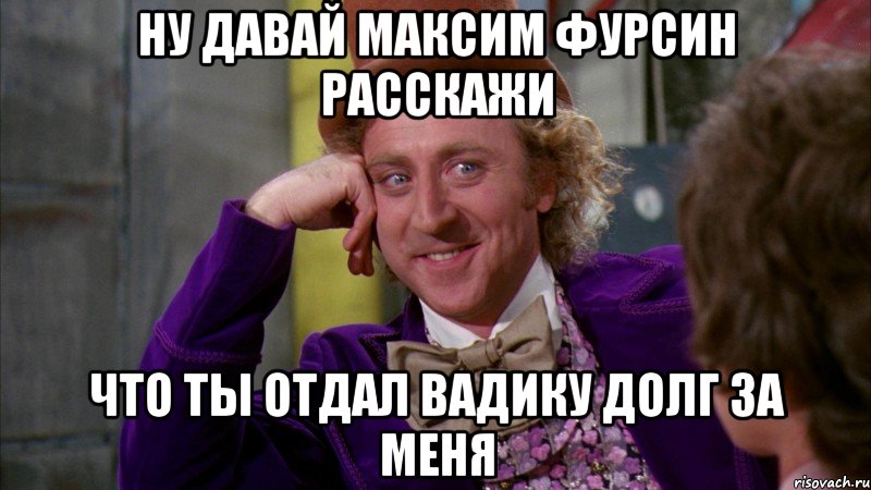 ну давай максим фурсин расскажи что ты отдал вадику долг за меня, Мем Ну давай расскажи (Вилли Вонка)