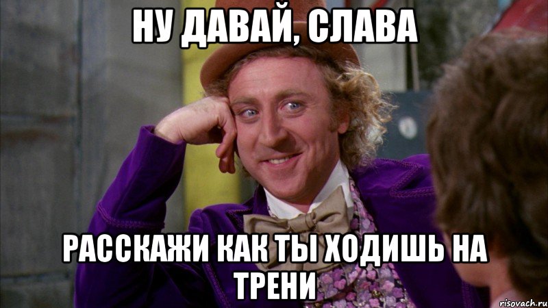 ну давай, слава расскажи как ты ходишь на трени, Мем Ну давай расскажи (Вилли Вонка)