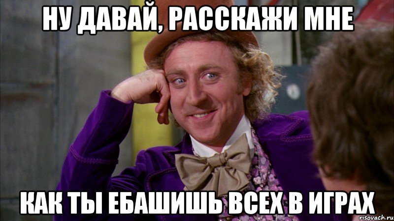 ну давай, расскажи мне как ты ебашишь всех в играх, Мем Ну давай расскажи (Вилли Вонка)