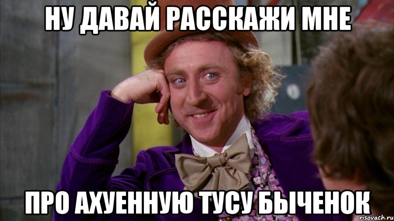 ну давай расскажи мне про ахуенную тусу быченок, Мем Ну давай расскажи (Вилли Вонка)