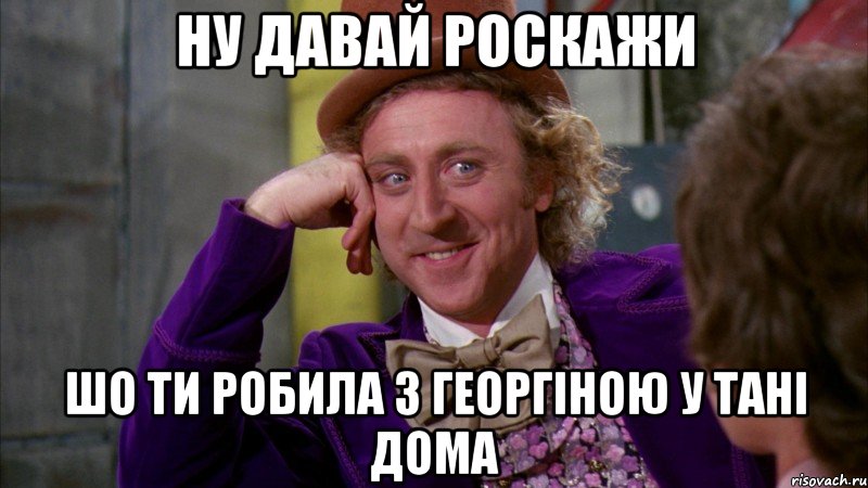 ну давай роскажи шо ти робила з георгіною у тані дома, Мем Ну давай расскажи (Вилли Вонка)