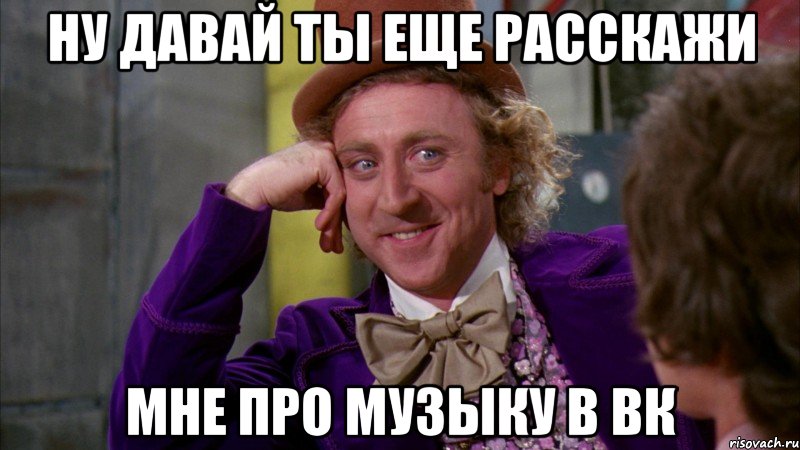 ну давай ты еще расскажи мне про музыку в вк, Мем Ну давай расскажи (Вилли Вонка)