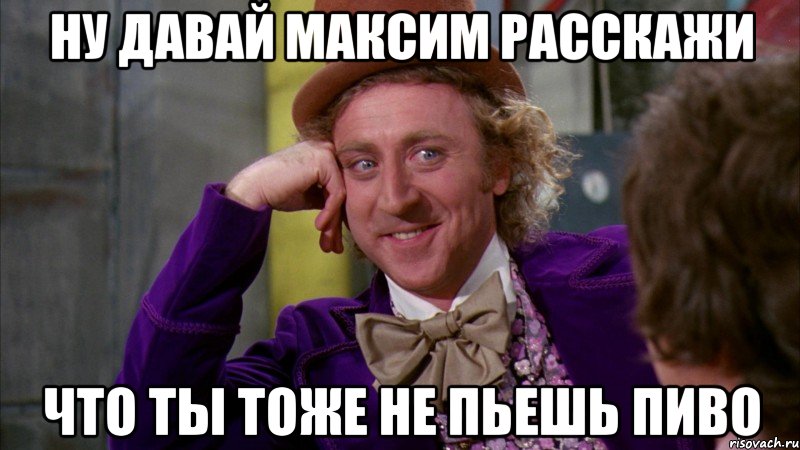 ну давай максим расскажи что ты тоже не пьешь пиво, Мем Ну давай расскажи (Вилли Вонка)