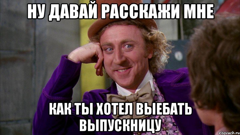 ну давай расскажи мне как ты хотел выебать выпускницу, Мем Ну давай расскажи (Вилли Вонка)