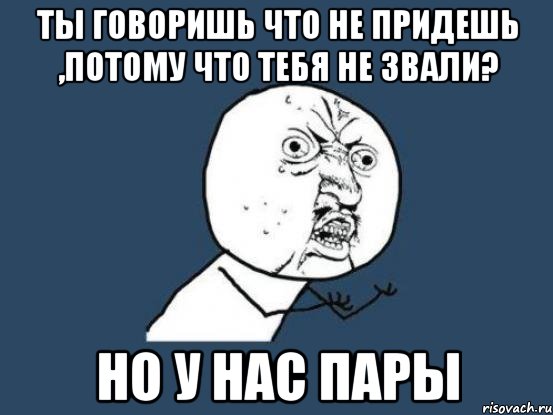 ты говоришь что не придешь ,потому что тебя не звали? но у нас пары, Мем Ну почему