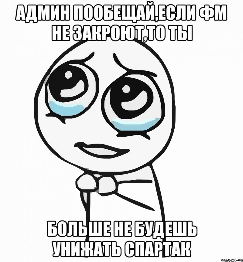 админ пообещай,если фм не закроют,то ты больше не будешь унижать спартак, Мем  ну пожалуйста (please)