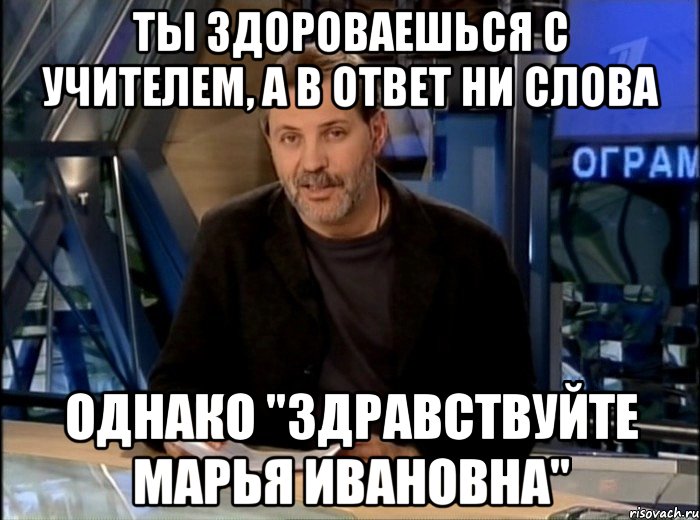 ты здороваешься с учителем, а в ответ ни слова однако "здравствуйте марья ивановна"