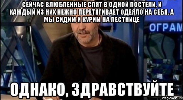 сейчас влюбленные спят в одной постели, и каждый из них нежно перетягивает одеяло на себя. а мы сидим и курим на лестнице однако, здравствуйте, Мем Однако Здравствуйте