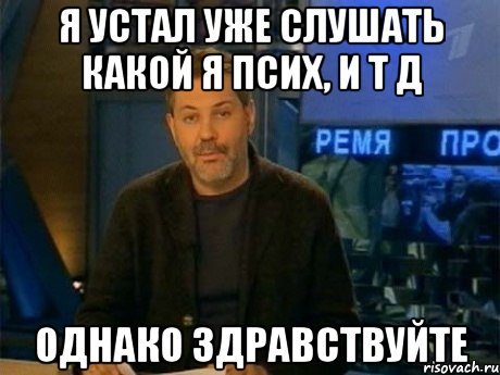 я устал уже слушать какой я псих, и т д однако здравствуйте