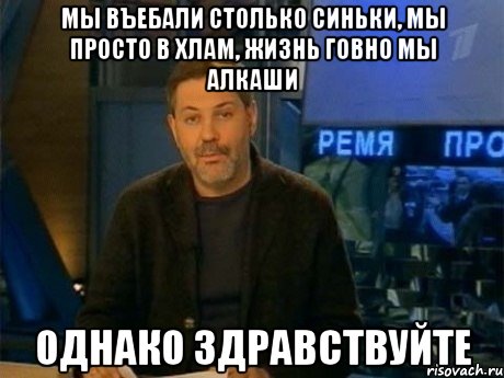 мы въебали столько синьки, мы просто в хлам, жизнь говно мы алкаши однако здравствуйте, Мем Однако Здравствуйте