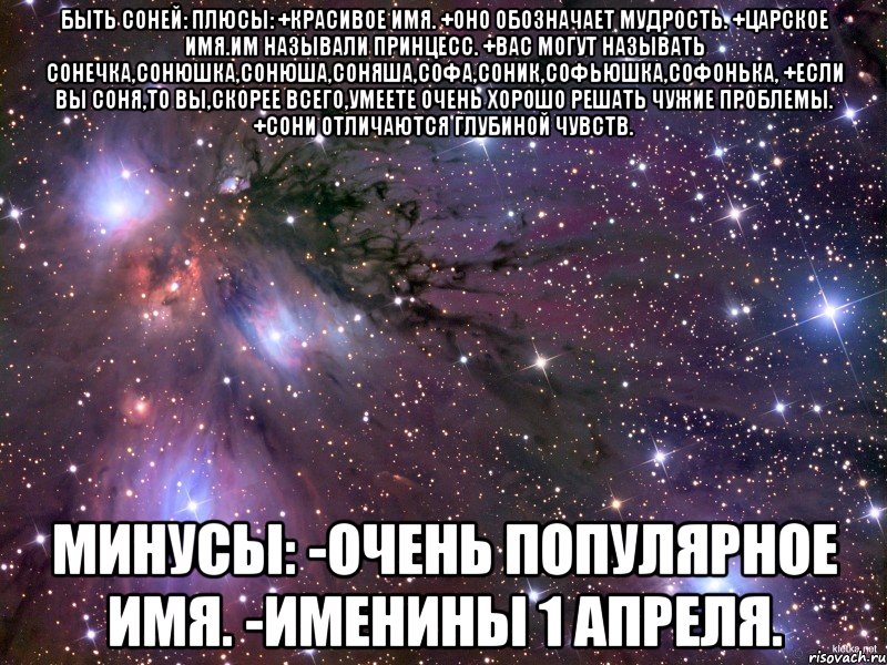 быть соней: плюсы: +красивое имя. +оно обозначает мудрость. +царское имя.им называли принцесс. +вас могут называть сонечка,сонюшка,сонюша,соняша,софа,соник,софьюшка,софонька, +если вы соня,то вы,скорее всего,умеете очень хорошо решать чужие проблемы. +сони отличаются глубиной чувств. минусы: -очень популярное имя. -именины 1 апреля.