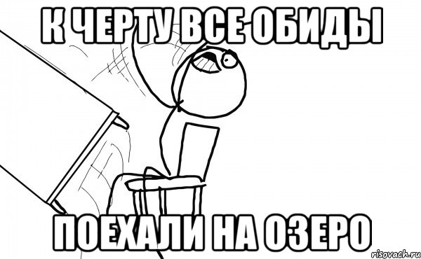 к черту все обиды поехали на озеро, Мем  Переворачивает стол