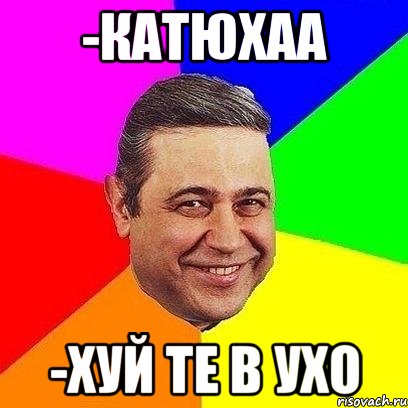 -катюхаа -хуй те в ухо