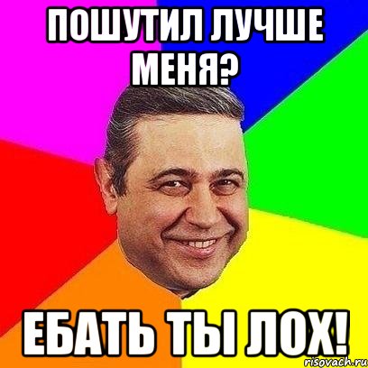 пошутил лучше меня? ебать ты лох!