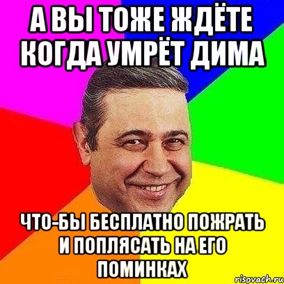а вы тоже ждёте когда умрёт дима что-бы бесплатно пожрать и поплясать на его поминках