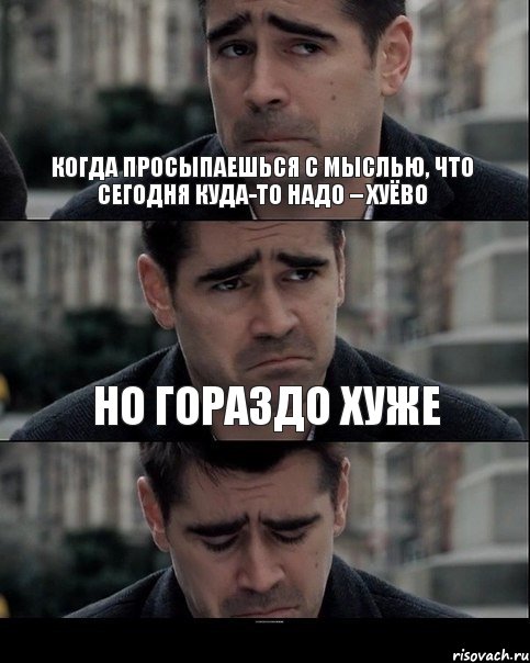 Когда просыпаешься с мыслью, что сегодня куда-то надо – хуёво но гораздо хуже просыпаться с каким-нибудь уебищем