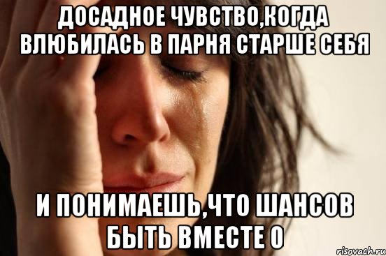 досадное чувство,когда влюбилась в парня старше себя и понимаешь,что шансов быть вместе 0