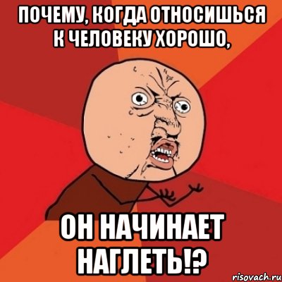 почему, когда относишься к человеку хорошо, он начинает наглеть!?, Мем Почему