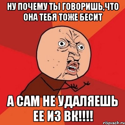 ну почему ты говоришь,что она тебя тоже бесит а сам не удаляешь ее из вк!!!, Мем Почему