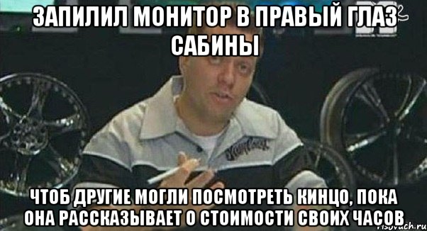 запилил монитор в правый глаз сабины чтоб другие могли посмотреть кинцо, пока она рассказывает о стоимости своих часов, Мем Монитор (тачка на прокачку)