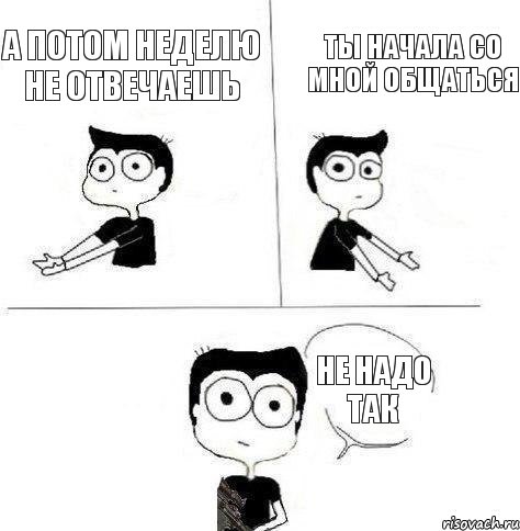 ты начала со мной общаться а потом неделю не отвечаешь не надо так